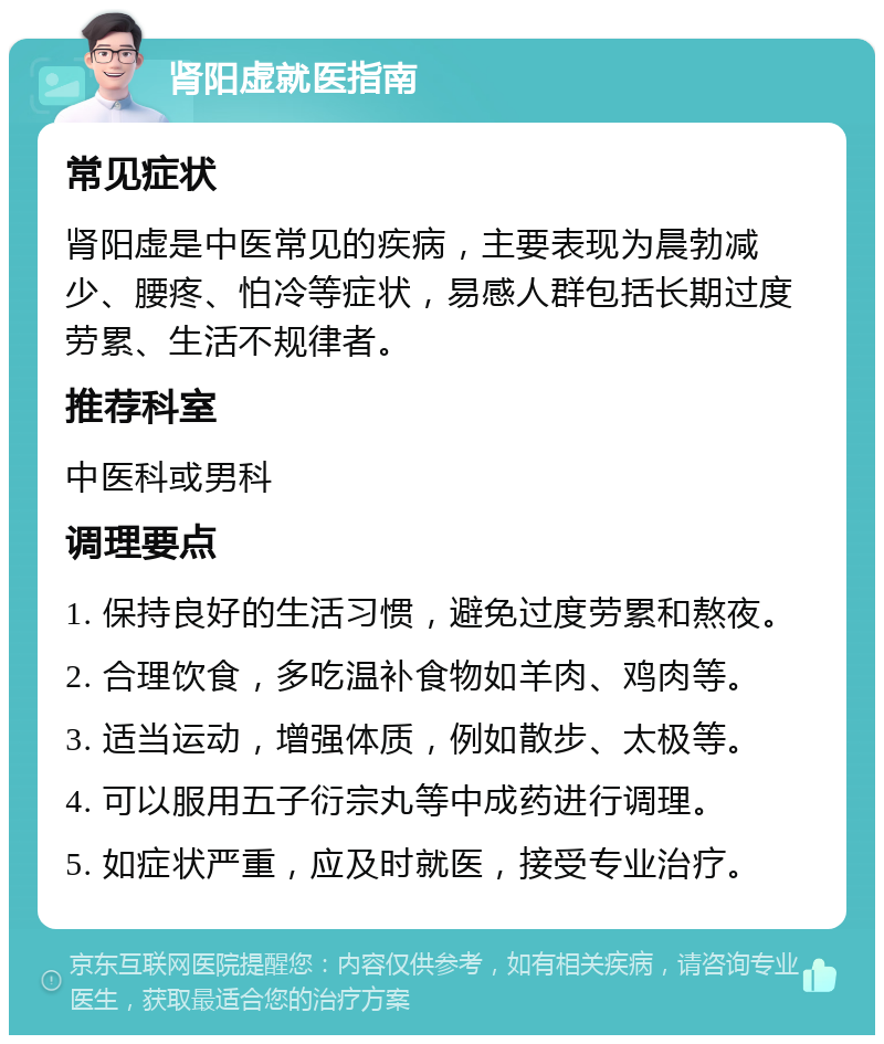 肾阳虚就医指南 常见症状 肾阳虚是中医常见的疾病，主要表现为晨勃减少、腰疼、怕冷等症状，易感人群包括长期过度劳累、生活不规律者。 推荐科室 中医科或男科 调理要点 1. 保持良好的生活习惯，避免过度劳累和熬夜。 2. 合理饮食，多吃温补食物如羊肉、鸡肉等。 3. 适当运动，增强体质，例如散步、太极等。 4. 可以服用五子衍宗丸等中成药进行调理。 5. 如症状严重，应及时就医，接受专业治疗。