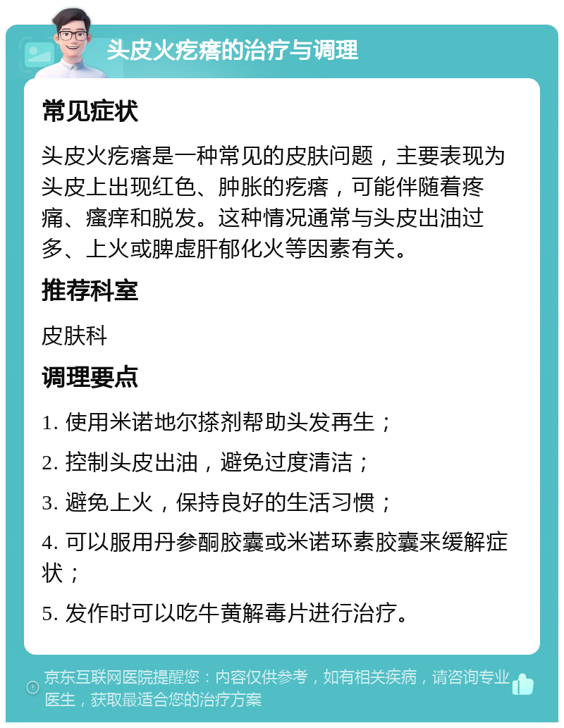 头皮火疙瘩的治疗与调理 常见症状 头皮火疙瘩是一种常见的皮肤问题，主要表现为头皮上出现红色、肿胀的疙瘩，可能伴随着疼痛、瘙痒和脱发。这种情况通常与头皮出油过多、上火或脾虚肝郁化火等因素有关。 推荐科室 皮肤科 调理要点 1. 使用米诺地尔搽剂帮助头发再生； 2. 控制头皮出油，避免过度清洁； 3. 避免上火，保持良好的生活习惯； 4. 可以服用丹参酮胶囊或米诺环素胶囊来缓解症状； 5. 发作时可以吃牛黄解毒片进行治疗。