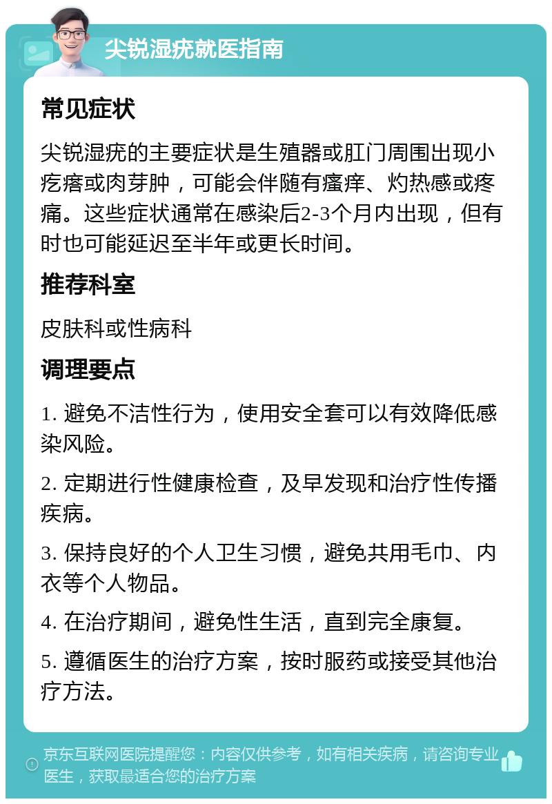 尖锐湿疣就医指南 常见症状 尖锐湿疣的主要症状是生殖器或肛门周围出现小疙瘩或肉芽肿，可能会伴随有瘙痒、灼热感或疼痛。这些症状通常在感染后2-3个月内出现，但有时也可能延迟至半年或更长时间。 推荐科室 皮肤科或性病科 调理要点 1. 避免不洁性行为，使用安全套可以有效降低感染风险。 2. 定期进行性健康检查，及早发现和治疗性传播疾病。 3. 保持良好的个人卫生习惯，避免共用毛巾、内衣等个人物品。 4. 在治疗期间，避免性生活，直到完全康复。 5. 遵循医生的治疗方案，按时服药或接受其他治疗方法。