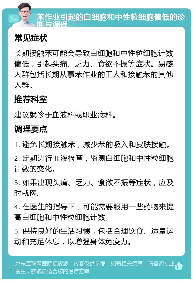 苯作业引起的白细胞和中性粒细胞偏低的诊断与调理 常见症状 长期接触苯可能会导致白细胞和中性粒细胞计数偏低，引起头痛、乏力、食欲不振等症状。易感人群包括长期从事苯作业的工人和接触苯的其他人群。 推荐科室 建议就诊于血液科或职业病科。 调理要点 1. 避免长期接触苯，减少苯的吸入和皮肤接触。 2. 定期进行血液检查，监测白细胞和中性粒细胞计数的变化。 3. 如果出现头痛、乏力、食欲不振等症状，应及时就医。 4. 在医生的指导下，可能需要服用一些药物来提高白细胞和中性粒细胞计数。 5. 保持良好的生活习惯，包括合理饮食、适量运动和充足休息，以增强身体免疫力。