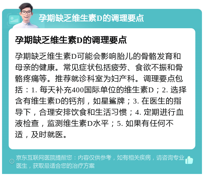 孕期缺乏维生素D的调理要点 孕期缺乏维生素D的调理要点 孕期缺乏维生素D可能会影响胎儿的骨骼发育和母亲的健康。常见症状包括疲劳、食欲不振和骨骼疼痛等。推荐就诊科室为妇产科。调理要点包括：1. 每天补充400国际单位的维生素D；2. 选择含有维生素D的钙剂，如星鲨牌；3. 在医生的指导下，合理安排饮食和生活习惯；4. 定期进行血液检查，监测维生素D水平；5. 如果有任何不适，及时就医。