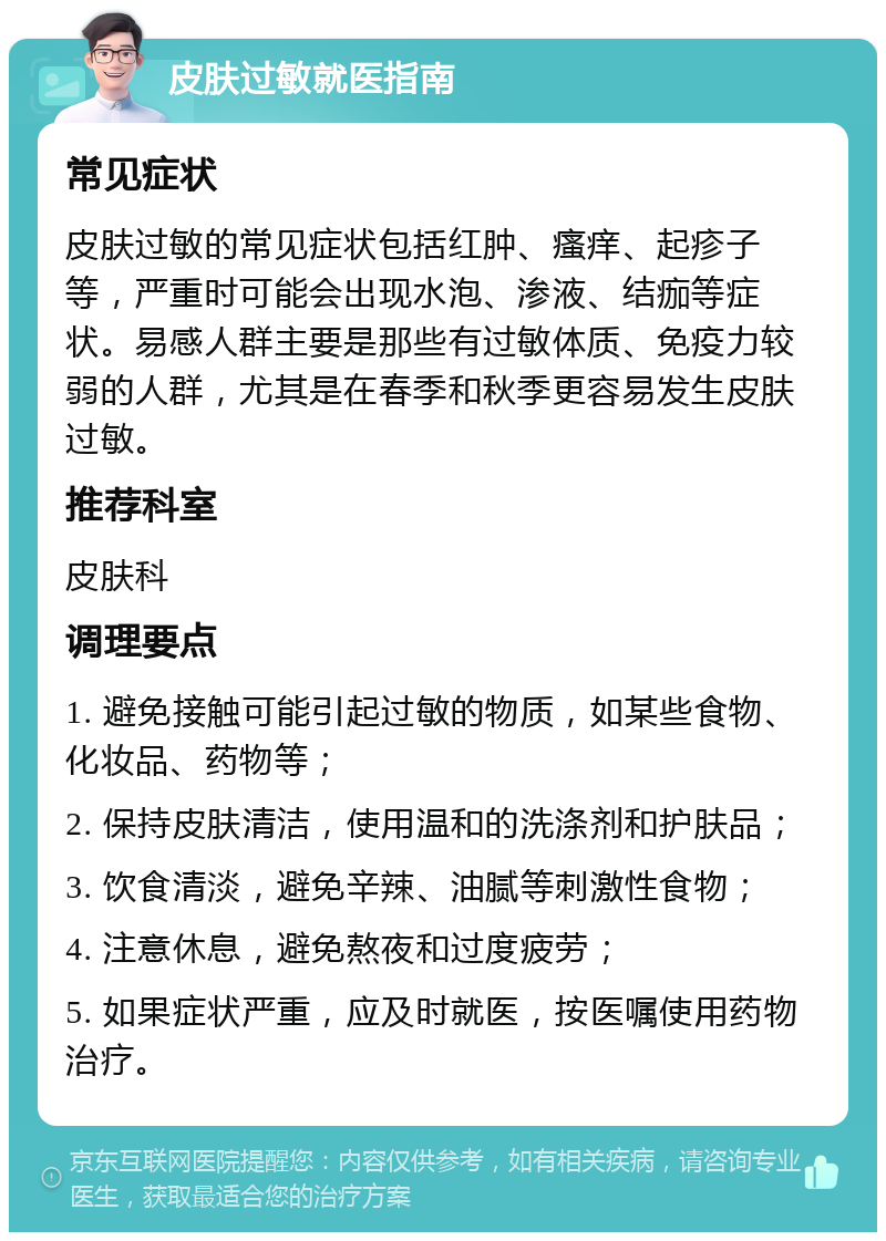 皮肤过敏就医指南 常见症状 皮肤过敏的常见症状包括红肿、瘙痒、起疹子等，严重时可能会出现水泡、渗液、结痂等症状。易感人群主要是那些有过敏体质、免疫力较弱的人群，尤其是在春季和秋季更容易发生皮肤过敏。 推荐科室 皮肤科 调理要点 1. 避免接触可能引起过敏的物质，如某些食物、化妆品、药物等； 2. 保持皮肤清洁，使用温和的洗涤剂和护肤品； 3. 饮食清淡，避免辛辣、油腻等刺激性食物； 4. 注意休息，避免熬夜和过度疲劳； 5. 如果症状严重，应及时就医，按医嘱使用药物治疗。