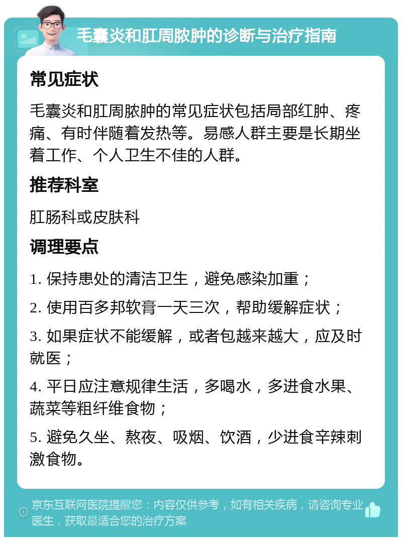 毛囊炎和肛周脓肿的诊断与治疗指南 常见症状 毛囊炎和肛周脓肿的常见症状包括局部红肿、疼痛、有时伴随着发热等。易感人群主要是长期坐着工作、个人卫生不佳的人群。 推荐科室 肛肠科或皮肤科 调理要点 1. 保持患处的清洁卫生，避免感染加重； 2. 使用百多邦软膏一天三次，帮助缓解症状； 3. 如果症状不能缓解，或者包越来越大，应及时就医； 4. 平日应注意规律生活，多喝水，多进食水果、蔬菜等粗纤维食物； 5. 避免久坐、熬夜、吸烟、饮酒，少进食辛辣刺激食物。