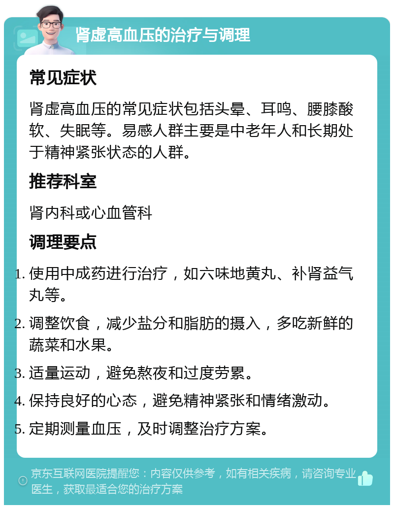 肾虚高血压的治疗与调理 常见症状 肾虚高血压的常见症状包括头晕、耳鸣、腰膝酸软、失眠等。易感人群主要是中老年人和长期处于精神紧张状态的人群。 推荐科室 肾内科或心血管科 调理要点 使用中成药进行治疗，如六味地黄丸、补肾益气丸等。 调整饮食，减少盐分和脂肪的摄入，多吃新鲜的蔬菜和水果。 适量运动，避免熬夜和过度劳累。 保持良好的心态，避免精神紧张和情绪激动。 定期测量血压，及时调整治疗方案。