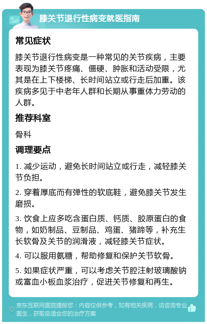 膝关节退行性病变就医指南 常见症状 膝关节退行性病变是一种常见的关节疾病，主要表现为膝关节疼痛、僵硬、肿胀和活动受限，尤其是在上下楼梯、长时间站立或行走后加重。该疾病多见于中老年人群和长期从事重体力劳动的人群。 推荐科室 骨科 调理要点 1. 减少运动，避免长时间站立或行走，减轻膝关节负担。 2. 穿着厚底而有弹性的软底鞋，避免膝关节发生磨损。 3. 饮食上应多吃含蛋白质、钙质、胶原蛋白的食物，如奶制品、豆制品、鸡蛋、猪蹄等，补充生长软骨及关节的润滑液，减轻膝关节症状。 4. 可以服用氨糖，帮助修复和保护关节软骨。 5. 如果症状严重，可以考虑关节腔注射玻璃酸钠或富血小板血浆治疗，促进关节修复和再生。