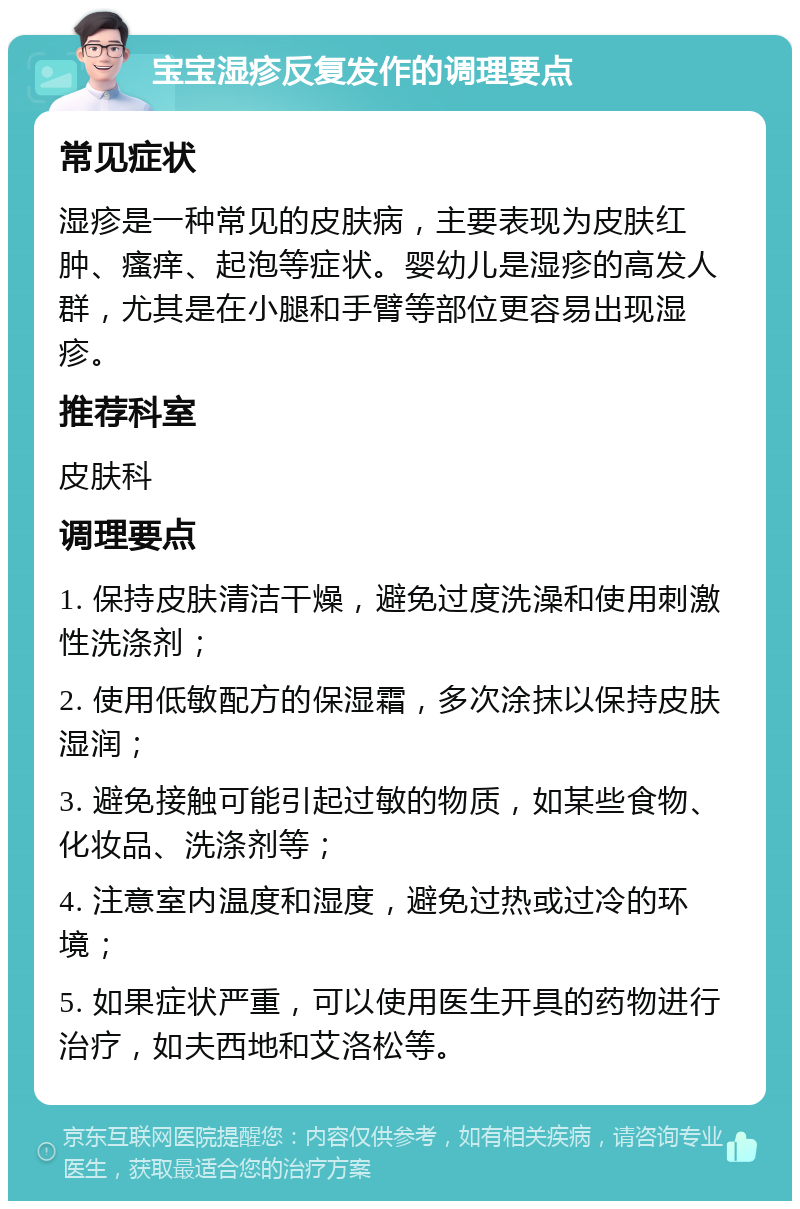 宝宝湿疹反复发作的调理要点 常见症状 湿疹是一种常见的皮肤病，主要表现为皮肤红肿、瘙痒、起泡等症状。婴幼儿是湿疹的高发人群，尤其是在小腿和手臂等部位更容易出现湿疹。 推荐科室 皮肤科 调理要点 1. 保持皮肤清洁干燥，避免过度洗澡和使用刺激性洗涤剂； 2. 使用低敏配方的保湿霜，多次涂抹以保持皮肤湿润； 3. 避免接触可能引起过敏的物质，如某些食物、化妆品、洗涤剂等； 4. 注意室内温度和湿度，避免过热或过冷的环境； 5. 如果症状严重，可以使用医生开具的药物进行治疗，如夫西地和艾洛松等。