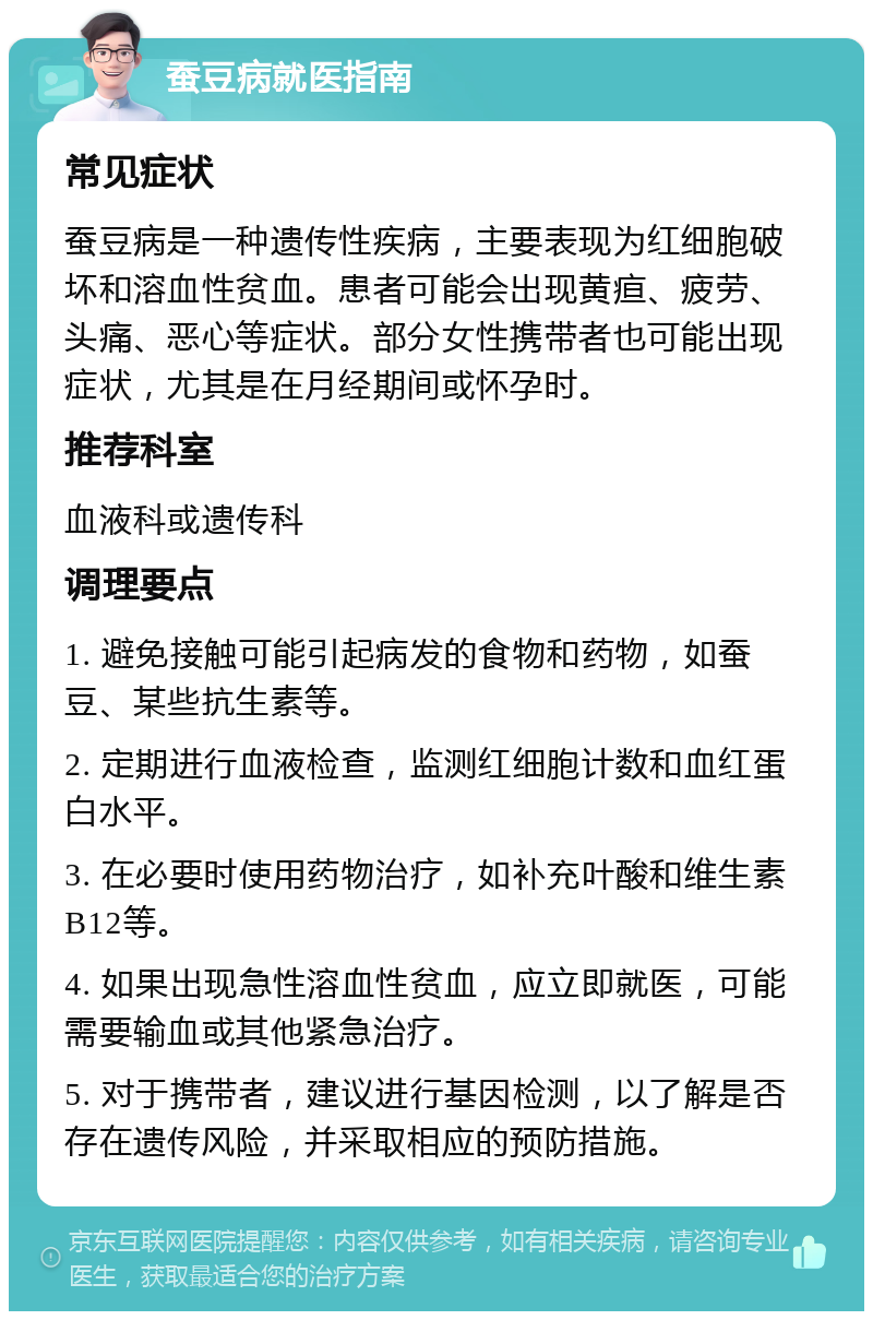 蚕豆病就医指南 常见症状 蚕豆病是一种遗传性疾病，主要表现为红细胞破坏和溶血性贫血。患者可能会出现黄疸、疲劳、头痛、恶心等症状。部分女性携带者也可能出现症状，尤其是在月经期间或怀孕时。 推荐科室 血液科或遗传科 调理要点 1. 避免接触可能引起病发的食物和药物，如蚕豆、某些抗生素等。 2. 定期进行血液检查，监测红细胞计数和血红蛋白水平。 3. 在必要时使用药物治疗，如补充叶酸和维生素B12等。 4. 如果出现急性溶血性贫血，应立即就医，可能需要输血或其他紧急治疗。 5. 对于携带者，建议进行基因检测，以了解是否存在遗传风险，并采取相应的预防措施。