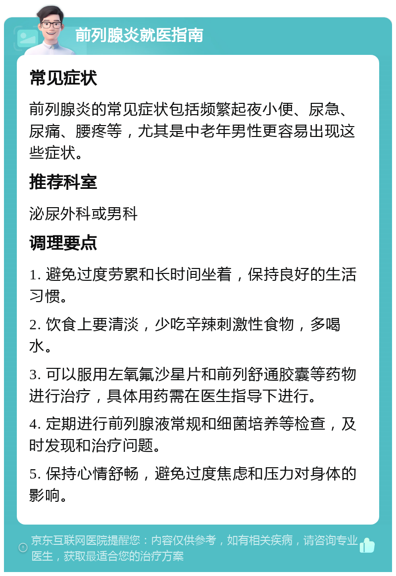 前列腺炎就医指南 常见症状 前列腺炎的常见症状包括频繁起夜小便、尿急、尿痛、腰疼等，尤其是中老年男性更容易出现这些症状。 推荐科室 泌尿外科或男科 调理要点 1. 避免过度劳累和长时间坐着，保持良好的生活习惯。 2. 饮食上要清淡，少吃辛辣刺激性食物，多喝水。 3. 可以服用左氧氟沙星片和前列舒通胶囊等药物进行治疗，具体用药需在医生指导下进行。 4. 定期进行前列腺液常规和细菌培养等检查，及时发现和治疗问题。 5. 保持心情舒畅，避免过度焦虑和压力对身体的影响。