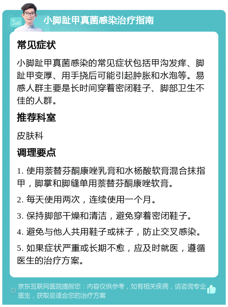 小脚趾甲真菌感染治疗指南 常见症状 小脚趾甲真菌感染的常见症状包括甲沟发痒、脚趾甲变厚、用手挠后可能引起肿胀和水泡等。易感人群主要是长时间穿着密闭鞋子、脚部卫生不佳的人群。 推荐科室 皮肤科 调理要点 1. 使用萘替芬酮康唑乳膏和水杨酸软膏混合抹指甲，脚掌和脚缝单用萘替芬酮康唑软膏。 2. 每天使用两次，连续使用一个月。 3. 保持脚部干燥和清洁，避免穿着密闭鞋子。 4. 避免与他人共用鞋子或袜子，防止交叉感染。 5. 如果症状严重或长期不愈，应及时就医，遵循医生的治疗方案。