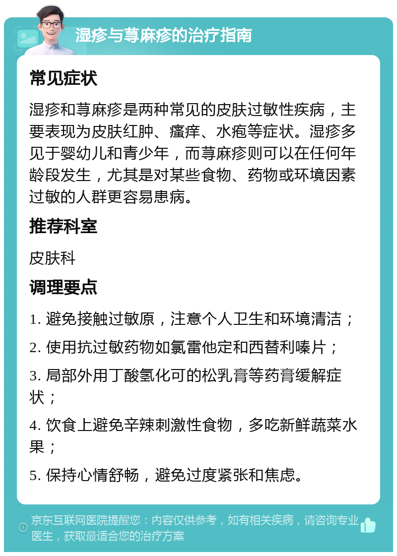 湿疹与荨麻疹的治疗指南 常见症状 湿疹和荨麻疹是两种常见的皮肤过敏性疾病，主要表现为皮肤红肿、瘙痒、水疱等症状。湿疹多见于婴幼儿和青少年，而荨麻疹则可以在任何年龄段发生，尤其是对某些食物、药物或环境因素过敏的人群更容易患病。 推荐科室 皮肤科 调理要点 1. 避免接触过敏原，注意个人卫生和环境清洁； 2. 使用抗过敏药物如氯雷他定和西替利嗪片； 3. 局部外用丁酸氢化可的松乳膏等药膏缓解症状； 4. 饮食上避免辛辣刺激性食物，多吃新鲜蔬菜水果； 5. 保持心情舒畅，避免过度紧张和焦虑。