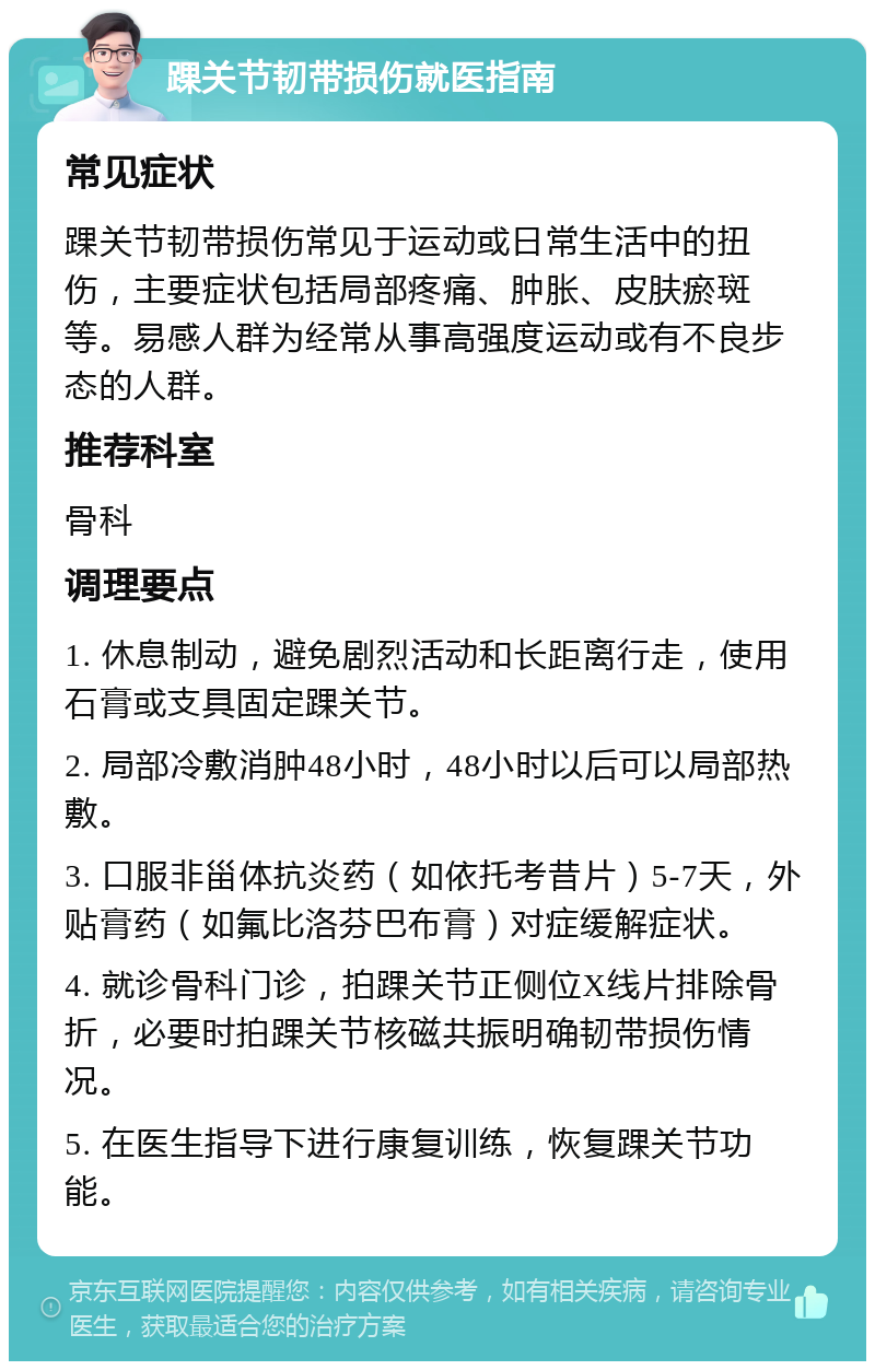 踝关节韧带损伤就医指南 常见症状 踝关节韧带损伤常见于运动或日常生活中的扭伤，主要症状包括局部疼痛、肿胀、皮肤瘀斑等。易感人群为经常从事高强度运动或有不良步态的人群。 推荐科室 骨科 调理要点 1. 休息制动，避免剧烈活动和长距离行走，使用石膏或支具固定踝关节。 2. 局部冷敷消肿48小时，48小时以后可以局部热敷。 3. 口服非甾体抗炎药（如依托考昔片）5-7天，外贴膏药（如氟比洛芬巴布膏）对症缓解症状。 4. 就诊骨科门诊，拍踝关节正侧位X线片排除骨折，必要时拍踝关节核磁共振明确韧带损伤情况。 5. 在医生指导下进行康复训练，恢复踝关节功能。