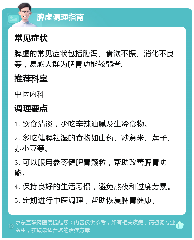 脾虚调理指南 常见症状 脾虚的常见症状包括腹泻、食欲不振、消化不良等，易感人群为脾胃功能较弱者。 推荐科室 中医内科 调理要点 1. 饮食清淡，少吃辛辣油腻及生冷食物。 2. 多吃健脾祛湿的食物如山药、炒薏米、莲子、赤小豆等。 3. 可以服用参苓健脾胃颗粒，帮助改善脾胃功能。 4. 保持良好的生活习惯，避免熬夜和过度劳累。 5. 定期进行中医调理，帮助恢复脾胃健康。