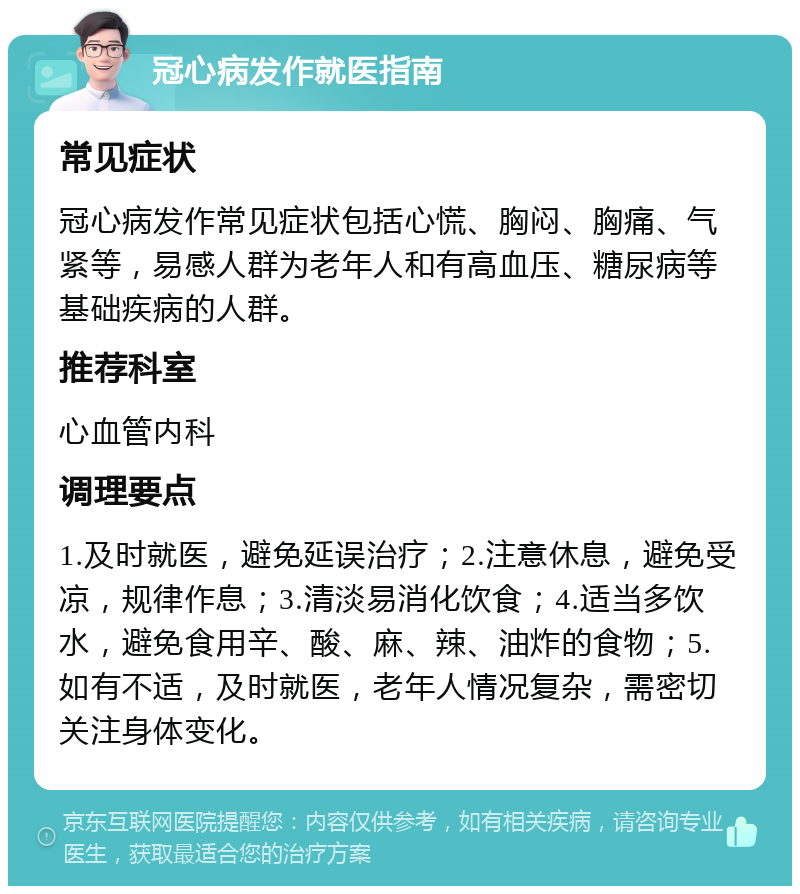 冠心病发作就医指南 常见症状 冠心病发作常见症状包括心慌、胸闷、胸痛、气紧等，易感人群为老年人和有高血压、糖尿病等基础疾病的人群。 推荐科室 心血管内科 调理要点 1.及时就医，避免延误治疗；2.注意休息，避免受凉，规律作息；3.清淡易消化饮食；4.适当多饮水，避免食用辛、酸、麻、辣、油炸的食物；5.如有不适，及时就医，老年人情况复杂，需密切关注身体变化。