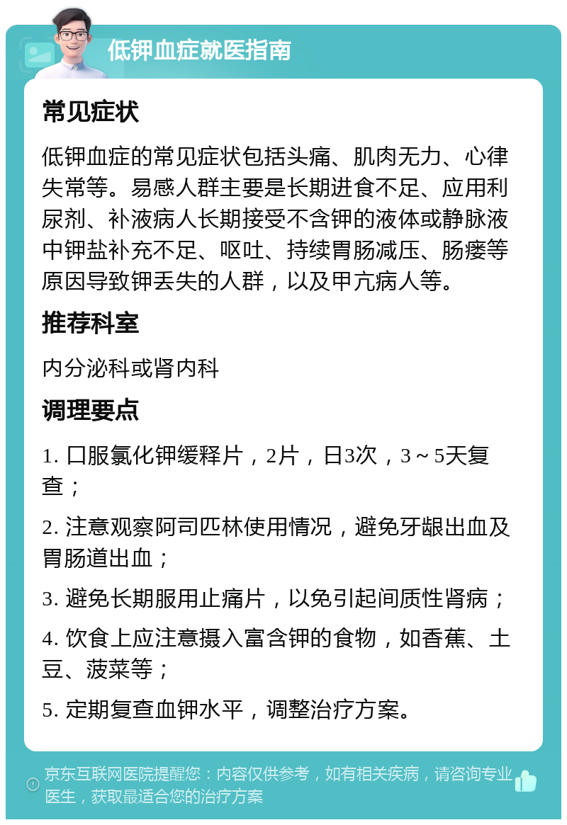 低钾血症就医指南 常见症状 低钾血症的常见症状包括头痛、肌肉无力、心律失常等。易感人群主要是长期进食不足、应用利尿剂、补液病人长期接受不含钾的液体或静脉液中钾盐补充不足、呕吐、持续胃肠减压、肠瘘等原因导致钾丢失的人群，以及甲亢病人等。 推荐科室 内分泌科或肾内科 调理要点 1. 口服氯化钾缓释片，2片，日3次，3～5天复查； 2. 注意观察阿司匹林使用情况，避免牙龈出血及胃肠道出血； 3. 避免长期服用止痛片，以免引起间质性肾病； 4. 饮食上应注意摄入富含钾的食物，如香蕉、土豆、菠菜等； 5. 定期复查血钾水平，调整治疗方案。