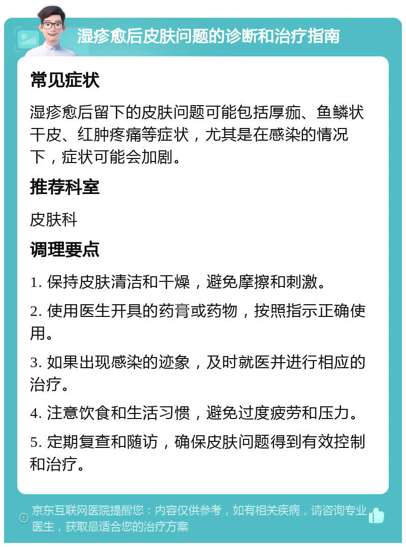 湿疹愈后皮肤问题的诊断和治疗指南 常见症状 湿疹愈后留下的皮肤问题可能包括厚痂、鱼鳞状干皮、红肿疼痛等症状，尤其是在感染的情况下，症状可能会加剧。 推荐科室 皮肤科 调理要点 1. 保持皮肤清洁和干燥，避免摩擦和刺激。 2. 使用医生开具的药膏或药物，按照指示正确使用。 3. 如果出现感染的迹象，及时就医并进行相应的治疗。 4. 注意饮食和生活习惯，避免过度疲劳和压力。 5. 定期复查和随访，确保皮肤问题得到有效控制和治疗。