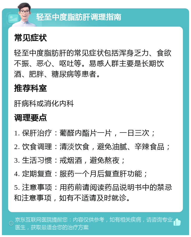 轻至中度脂肪肝调理指南 常见症状 轻至中度脂肪肝的常见症状包括浑身乏力、食欲不振、恶心、呕吐等。易感人群主要是长期饮酒、肥胖、糖尿病等患者。 推荐科室 肝病科或消化内科 调理要点 1. 保肝治疗：葡醛内酯片一片，一日三次； 2. 饮食调理：清淡饮食，避免油腻、辛辣食品； 3. 生活习惯：戒烟酒，避免熬夜； 4. 定期复查：服药一个月后复查肝功能； 5. 注意事项：用药前请阅读药品说明书中的禁忌和注意事项，如有不适请及时就诊。