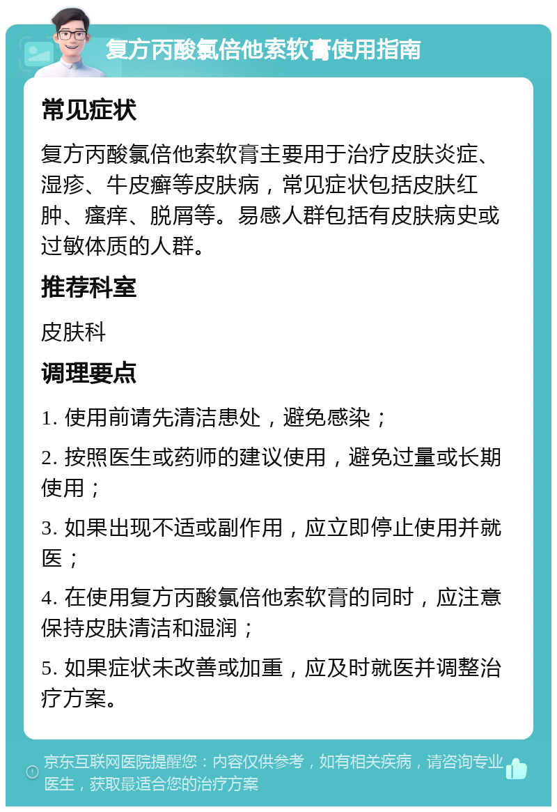 复方丙酸氯倍他索软膏使用指南 常见症状 复方丙酸氯倍他索软膏主要用于治疗皮肤炎症、湿疹、牛皮癣等皮肤病，常见症状包括皮肤红肿、瘙痒、脱屑等。易感人群包括有皮肤病史或过敏体质的人群。 推荐科室 皮肤科 调理要点 1. 使用前请先清洁患处，避免感染； 2. 按照医生或药师的建议使用，避免过量或长期使用； 3. 如果出现不适或副作用，应立即停止使用并就医； 4. 在使用复方丙酸氯倍他索软膏的同时，应注意保持皮肤清洁和湿润； 5. 如果症状未改善或加重，应及时就医并调整治疗方案。