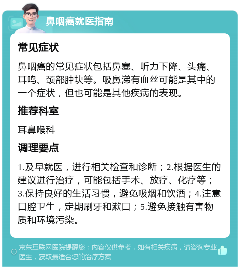 鼻咽癌就医指南 常见症状 鼻咽癌的常见症状包括鼻塞、听力下降、头痛、耳鸣、颈部肿块等。吸鼻涕有血丝可能是其中的一个症状，但也可能是其他疾病的表现。 推荐科室 耳鼻喉科 调理要点 1.及早就医，进行相关检查和诊断；2.根据医生的建议进行治疗，可能包括手术、放疗、化疗等；3.保持良好的生活习惯，避免吸烟和饮酒；4.注意口腔卫生，定期刷牙和漱口；5.避免接触有害物质和环境污染。