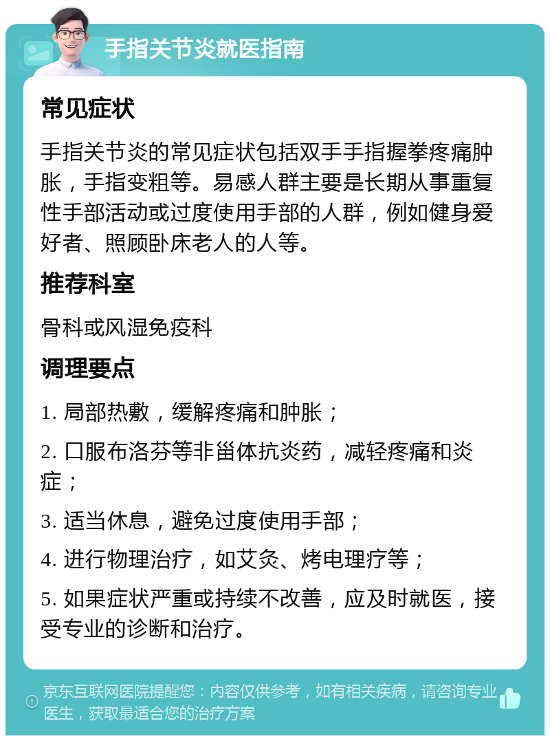 手指关节炎就医指南 常见症状 手指关节炎的常见症状包括双手手指握拳疼痛肿胀，手指变粗等。易感人群主要是长期从事重复性手部活动或过度使用手部的人群，例如健身爱好者、照顾卧床老人的人等。 推荐科室 骨科或风湿免疫科 调理要点 1. 局部热敷，缓解疼痛和肿胀； 2. 口服布洛芬等非甾体抗炎药，减轻疼痛和炎症； 3. 适当休息，避免过度使用手部； 4. 进行物理治疗，如艾灸、烤电理疗等； 5. 如果症状严重或持续不改善，应及时就医，接受专业的诊断和治疗。