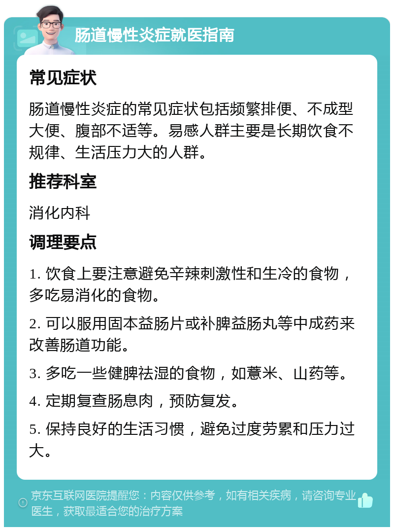 肠道慢性炎症就医指南 常见症状 肠道慢性炎症的常见症状包括频繁排便、不成型大便、腹部不适等。易感人群主要是长期饮食不规律、生活压力大的人群。 推荐科室 消化内科 调理要点 1. 饮食上要注意避免辛辣刺激性和生冷的食物，多吃易消化的食物。 2. 可以服用固本益肠片或补脾益肠丸等中成药来改善肠道功能。 3. 多吃一些健脾祛湿的食物，如薏米、山药等。 4. 定期复查肠息肉，预防复发。 5. 保持良好的生活习惯，避免过度劳累和压力过大。