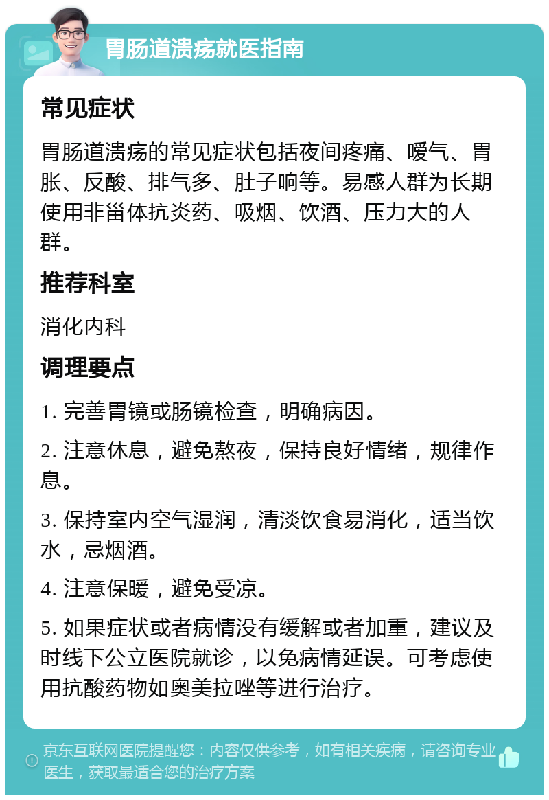 胃肠道溃疡就医指南 常见症状 胃肠道溃疡的常见症状包括夜间疼痛、嗳气、胃胀、反酸、排气多、肚子响等。易感人群为长期使用非甾体抗炎药、吸烟、饮酒、压力大的人群。 推荐科室 消化内科 调理要点 1. 完善胃镜或肠镜检查，明确病因。 2. 注意休息，避免熬夜，保持良好情绪，规律作息。 3. 保持室内空气湿润，清淡饮食易消化，适当饮水，忌烟酒。 4. 注意保暖，避免受凉。 5. 如果症状或者病情没有缓解或者加重，建议及时线下公立医院就诊，以免病情延误。可考虑使用抗酸药物如奥美拉唑等进行治疗。