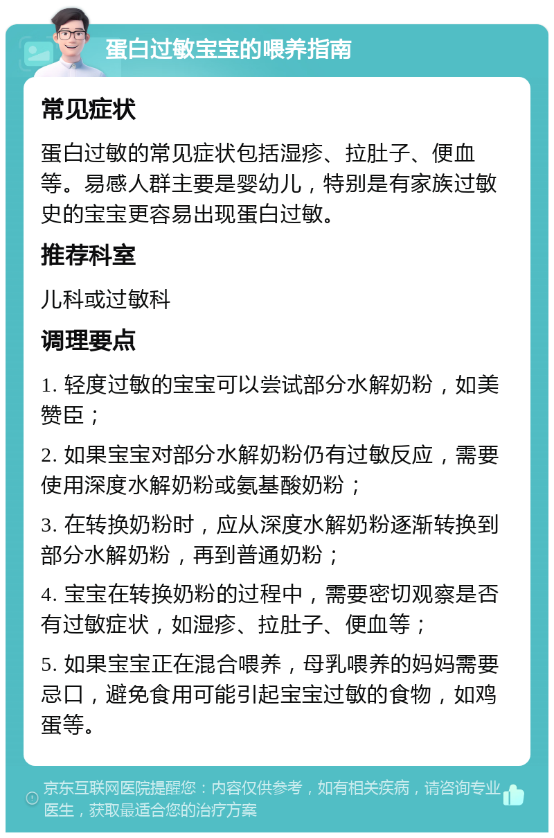 蛋白过敏宝宝的喂养指南 常见症状 蛋白过敏的常见症状包括湿疹、拉肚子、便血等。易感人群主要是婴幼儿，特别是有家族过敏史的宝宝更容易出现蛋白过敏。 推荐科室 儿科或过敏科 调理要点 1. 轻度过敏的宝宝可以尝试部分水解奶粉，如美赞臣； 2. 如果宝宝对部分水解奶粉仍有过敏反应，需要使用深度水解奶粉或氨基酸奶粉； 3. 在转换奶粉时，应从深度水解奶粉逐渐转换到部分水解奶粉，再到普通奶粉； 4. 宝宝在转换奶粉的过程中，需要密切观察是否有过敏症状，如湿疹、拉肚子、便血等； 5. 如果宝宝正在混合喂养，母乳喂养的妈妈需要忌口，避免食用可能引起宝宝过敏的食物，如鸡蛋等。