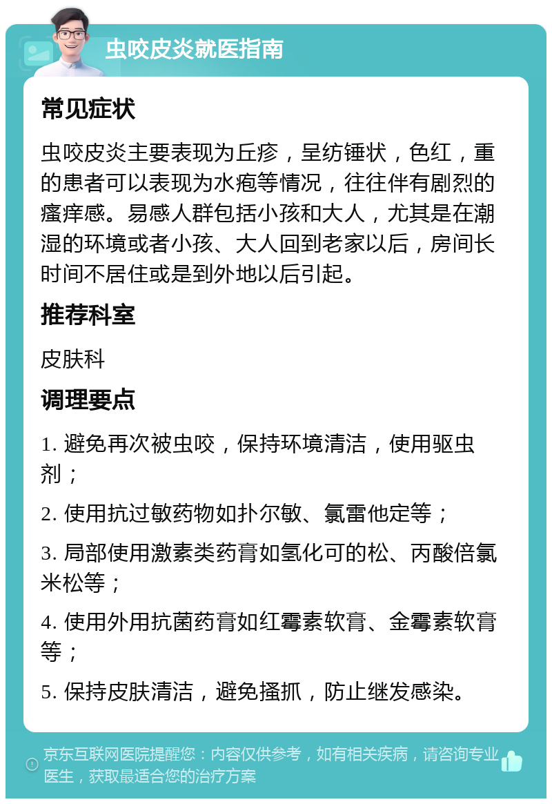 虫咬皮炎就医指南 常见症状 虫咬皮炎主要表现为丘疹，呈纺锤状，色红，重的患者可以表现为水疱等情况，往往伴有剧烈的瘙痒感。易感人群包括小孩和大人，尤其是在潮湿的环境或者小孩、大人回到老家以后，房间长时间不居住或是到外地以后引起。 推荐科室 皮肤科 调理要点 1. 避免再次被虫咬，保持环境清洁，使用驱虫剂； 2. 使用抗过敏药物如扑尔敏、氯雷他定等； 3. 局部使用激素类药膏如氢化可的松、丙酸倍氯米松等； 4. 使用外用抗菌药膏如红霉素软膏、金霉素软膏等； 5. 保持皮肤清洁，避免搔抓，防止继发感染。