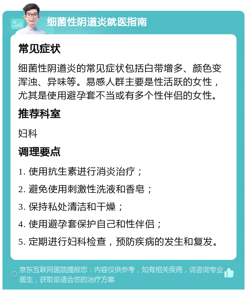 细菌性阴道炎就医指南 常见症状 细菌性阴道炎的常见症状包括白带增多、颜色变浑浊、异味等。易感人群主要是性活跃的女性，尤其是使用避孕套不当或有多个性伴侣的女性。 推荐科室 妇科 调理要点 1. 使用抗生素进行消炎治疗； 2. 避免使用刺激性洗液和香皂； 3. 保持私处清洁和干燥； 4. 使用避孕套保护自己和性伴侣； 5. 定期进行妇科检查，预防疾病的发生和复发。