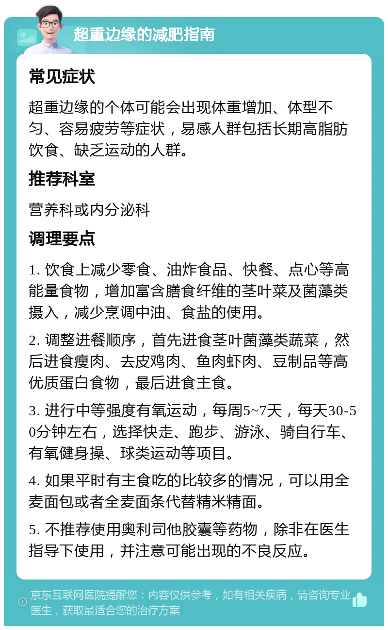 超重边缘的减肥指南 常见症状 超重边缘的个体可能会出现体重增加、体型不匀、容易疲劳等症状，易感人群包括长期高脂肪饮食、缺乏运动的人群。 推荐科室 营养科或内分泌科 调理要点 1. 饮食上减少零食、油炸食品、快餐、点心等高能量食物，增加富含膳食纤维的茎叶菜及菌藻类摄入，减少烹调中油、食盐的使用。 2. 调整进餐顺序，首先进食茎叶菌藻类蔬菜，然后进食瘦肉、去皮鸡肉、鱼肉虾肉、豆制品等高优质蛋白食物，最后进食主食。 3. 进行中等强度有氧运动，每周5~7天，每天30-50分钟左右，选择快走、跑步、游泳、骑自行车、有氧健身操、球类运动等项目。 4. 如果平时有主食吃的比较多的情况，可以用全麦面包或者全麦面条代替精米精面。 5. 不推荐使用奥利司他胶囊等药物，除非在医生指导下使用，并注意可能出现的不良反应。