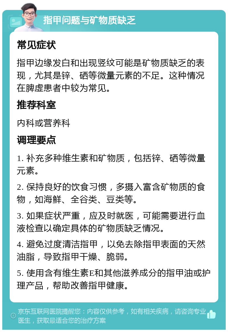 指甲问题与矿物质缺乏 常见症状 指甲边缘发白和出现竖纹可能是矿物质缺乏的表现，尤其是锌、硒等微量元素的不足。这种情况在脾虚患者中较为常见。 推荐科室 内科或营养科 调理要点 1. 补充多种维生素和矿物质，包括锌、硒等微量元素。 2. 保持良好的饮食习惯，多摄入富含矿物质的食物，如海鲜、全谷类、豆类等。 3. 如果症状严重，应及时就医，可能需要进行血液检查以确定具体的矿物质缺乏情况。 4. 避免过度清洁指甲，以免去除指甲表面的天然油脂，导致指甲干燥、脆弱。 5. 使用含有维生素E和其他滋养成分的指甲油或护理产品，帮助改善指甲健康。