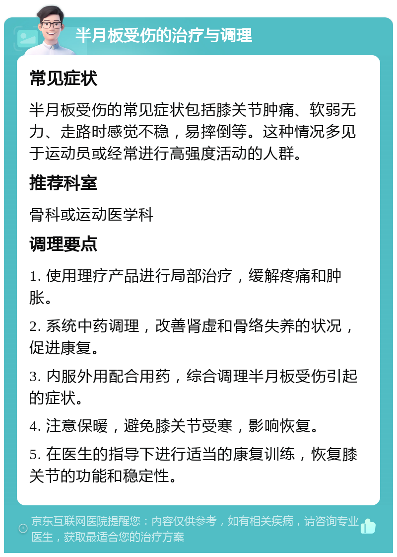 半月板受伤的治疗与调理 常见症状 半月板受伤的常见症状包括膝关节肿痛、软弱无力、走路时感觉不稳，易摔倒等。这种情况多见于运动员或经常进行高强度活动的人群。 推荐科室 骨科或运动医学科 调理要点 1. 使用理疗产品进行局部治疗，缓解疼痛和肿胀。 2. 系统中药调理，改善肾虚和骨络失养的状况，促进康复。 3. 内服外用配合用药，综合调理半月板受伤引起的症状。 4. 注意保暖，避免膝关节受寒，影响恢复。 5. 在医生的指导下进行适当的康复训练，恢复膝关节的功能和稳定性。