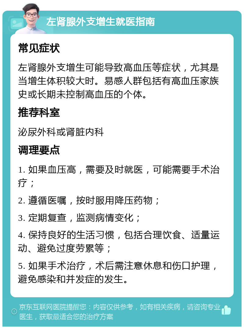 左肾腺外支增生就医指南 常见症状 左肾腺外支增生可能导致高血压等症状，尤其是当增生体积较大时。易感人群包括有高血压家族史或长期未控制高血压的个体。 推荐科室 泌尿外科或肾脏内科 调理要点 1. 如果血压高，需要及时就医，可能需要手术治疗； 2. 遵循医嘱，按时服用降压药物； 3. 定期复查，监测病情变化； 4. 保持良好的生活习惯，包括合理饮食、适量运动、避免过度劳累等； 5. 如果手术治疗，术后需注意休息和伤口护理，避免感染和并发症的发生。