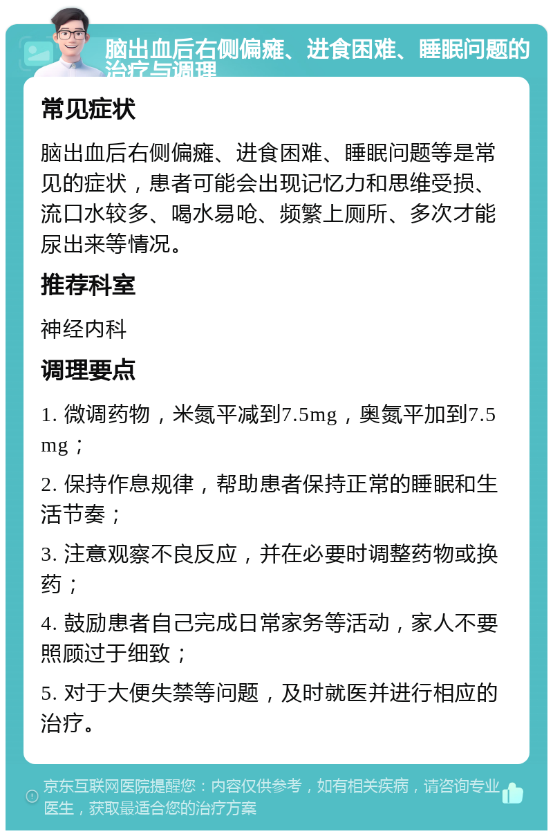 脑出血后右侧偏瘫、进食困难、睡眠问题的治疗与调理 常见症状 脑出血后右侧偏瘫、进食困难、睡眠问题等是常见的症状，患者可能会出现记忆力和思维受损、流口水较多、喝水易呛、频繁上厕所、多次才能尿出来等情况。 推荐科室 神经内科 调理要点 1. 微调药物，米氮平减到7.5mg，奥氮平加到7.5mg； 2. 保持作息规律，帮助患者保持正常的睡眠和生活节奏； 3. 注意观察不良反应，并在必要时调整药物或换药； 4. 鼓励患者自己完成日常家务等活动，家人不要照顾过于细致； 5. 对于大便失禁等问题，及时就医并进行相应的治疗。