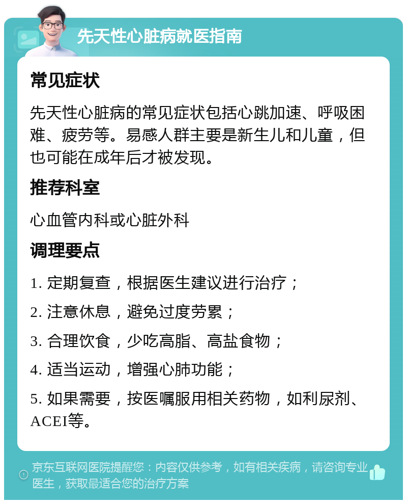 先天性心脏病就医指南 常见症状 先天性心脏病的常见症状包括心跳加速、呼吸困难、疲劳等。易感人群主要是新生儿和儿童，但也可能在成年后才被发现。 推荐科室 心血管内科或心脏外科 调理要点 1. 定期复查，根据医生建议进行治疗； 2. 注意休息，避免过度劳累； 3. 合理饮食，少吃高脂、高盐食物； 4. 适当运动，增强心肺功能； 5. 如果需要，按医嘱服用相关药物，如利尿剂、ACEI等。