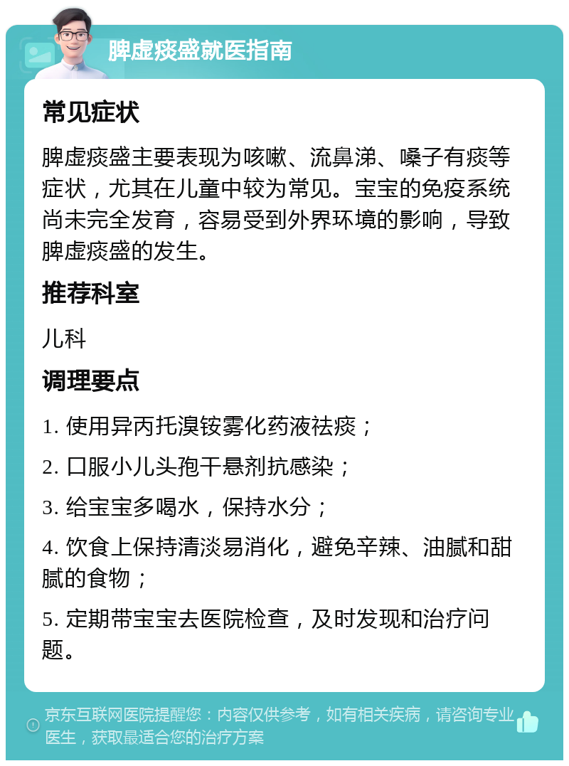 脾虚痰盛就医指南 常见症状 脾虚痰盛主要表现为咳嗽、流鼻涕、嗓子有痰等症状，尤其在儿童中较为常见。宝宝的免疫系统尚未完全发育，容易受到外界环境的影响，导致脾虚痰盛的发生。 推荐科室 儿科 调理要点 1. 使用异丙托溴铵雾化药液祛痰； 2. 口服小儿头孢干悬剂抗感染； 3. 给宝宝多喝水，保持水分； 4. 饮食上保持清淡易消化，避免辛辣、油腻和甜腻的食物； 5. 定期带宝宝去医院检查，及时发现和治疗问题。