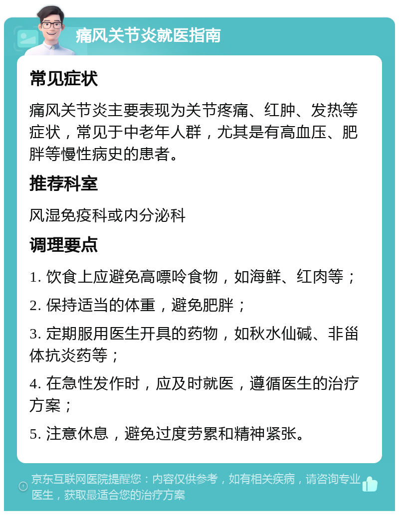 痛风关节炎就医指南 常见症状 痛风关节炎主要表现为关节疼痛、红肿、发热等症状，常见于中老年人群，尤其是有高血压、肥胖等慢性病史的患者。 推荐科室 风湿免疫科或内分泌科 调理要点 1. 饮食上应避免高嘌呤食物，如海鲜、红肉等； 2. 保持适当的体重，避免肥胖； 3. 定期服用医生开具的药物，如秋水仙碱、非甾体抗炎药等； 4. 在急性发作时，应及时就医，遵循医生的治疗方案； 5. 注意休息，避免过度劳累和精神紧张。