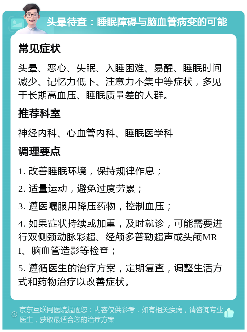 头晕待查：睡眠障碍与脑血管病变的可能 常见症状 头晕、恶心、失眠、入睡困难、易醒、睡眠时间减少、记忆力低下、注意力不集中等症状，多见于长期高血压、睡眠质量差的人群。 推荐科室 神经内科、心血管内科、睡眠医学科 调理要点 1. 改善睡眠环境，保持规律作息； 2. 适量运动，避免过度劳累； 3. 遵医嘱服用降压药物，控制血压； 4. 如果症状持续或加重，及时就诊，可能需要进行双侧颈动脉彩超、经颅多普勒超声或头颅MRI、脑血管造影等检查； 5. 遵循医生的治疗方案，定期复查，调整生活方式和药物治疗以改善症状。