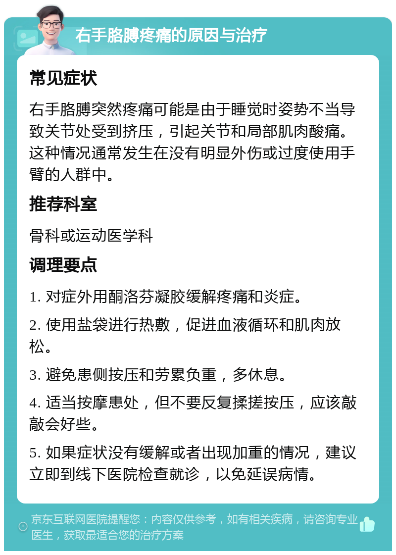 右手胳膊疼痛的原因与治疗 常见症状 右手胳膊突然疼痛可能是由于睡觉时姿势不当导致关节处受到挤压，引起关节和局部肌肉酸痛。这种情况通常发生在没有明显外伤或过度使用手臂的人群中。 推荐科室 骨科或运动医学科 调理要点 1. 对症外用酮洛芬凝胶缓解疼痛和炎症。 2. 使用盐袋进行热敷，促进血液循环和肌肉放松。 3. 避免患侧按压和劳累负重，多休息。 4. 适当按摩患处，但不要反复揉搓按压，应该敲敲会好些。 5. 如果症状没有缓解或者出现加重的情况，建议立即到线下医院检查就诊，以免延误病情。