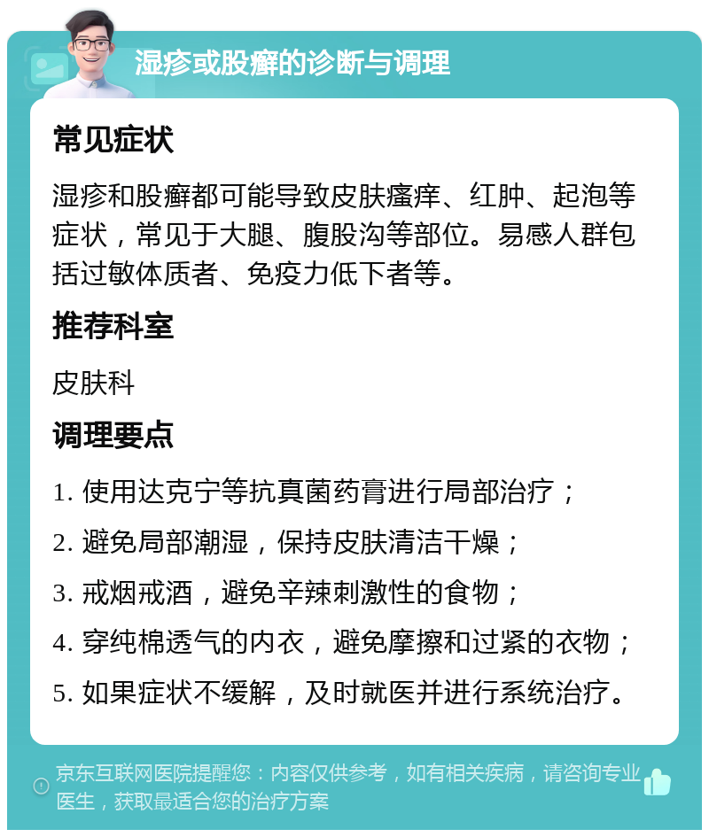 湿疹或股癣的诊断与调理 常见症状 湿疹和股癣都可能导致皮肤瘙痒、红肿、起泡等症状，常见于大腿、腹股沟等部位。易感人群包括过敏体质者、免疫力低下者等。 推荐科室 皮肤科 调理要点 1. 使用达克宁等抗真菌药膏进行局部治疗； 2. 避免局部潮湿，保持皮肤清洁干燥； 3. 戒烟戒酒，避免辛辣刺激性的食物； 4. 穿纯棉透气的内衣，避免摩擦和过紧的衣物； 5. 如果症状不缓解，及时就医并进行系统治疗。