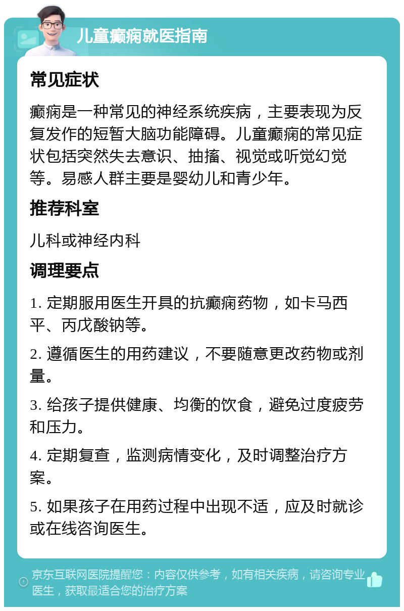 儿童癫痫就医指南 常见症状 癫痫是一种常见的神经系统疾病，主要表现为反复发作的短暂大脑功能障碍。儿童癫痫的常见症状包括突然失去意识、抽搐、视觉或听觉幻觉等。易感人群主要是婴幼儿和青少年。 推荐科室 儿科或神经内科 调理要点 1. 定期服用医生开具的抗癫痫药物，如卡马西平、丙戊酸钠等。 2. 遵循医生的用药建议，不要随意更改药物或剂量。 3. 给孩子提供健康、均衡的饮食，避免过度疲劳和压力。 4. 定期复查，监测病情变化，及时调整治疗方案。 5. 如果孩子在用药过程中出现不适，应及时就诊或在线咨询医生。