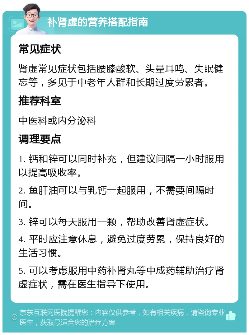 补肾虚的营养搭配指南 常见症状 肾虚常见症状包括腰膝酸软、头晕耳鸣、失眠健忘等，多见于中老年人群和长期过度劳累者。 推荐科室 中医科或内分泌科 调理要点 1. 钙和锌可以同时补充，但建议间隔一小时服用以提高吸收率。 2. 鱼肝油可以与乳钙一起服用，不需要间隔时间。 3. 锌可以每天服用一颗，帮助改善肾虚症状。 4. 平时应注意休息，避免过度劳累，保持良好的生活习惯。 5. 可以考虑服用中药补肾丸等中成药辅助治疗肾虚症状，需在医生指导下使用。