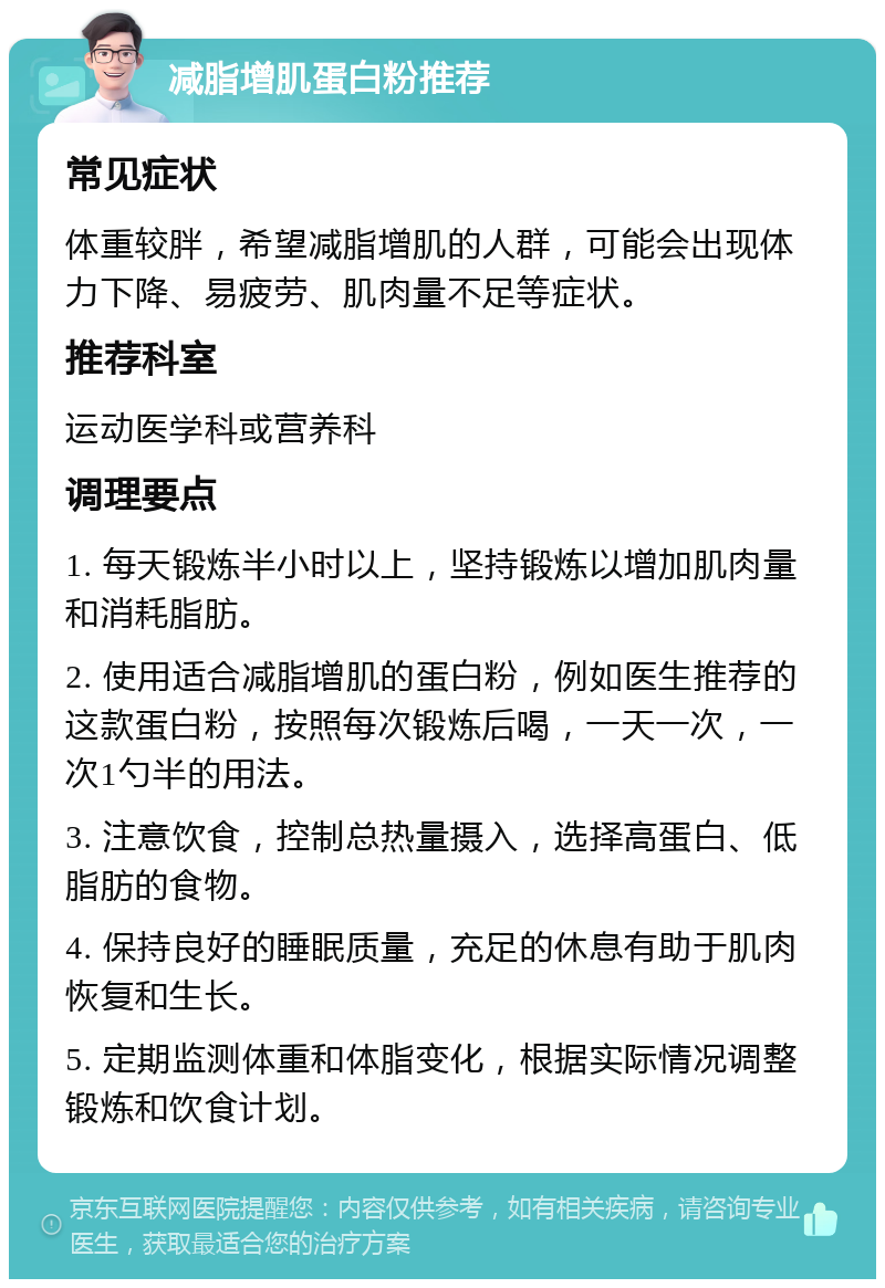 减脂增肌蛋白粉推荐 常见症状 体重较胖，希望减脂增肌的人群，可能会出现体力下降、易疲劳、肌肉量不足等症状。 推荐科室 运动医学科或营养科 调理要点 1. 每天锻炼半小时以上，坚持锻炼以增加肌肉量和消耗脂肪。 2. 使用适合减脂增肌的蛋白粉，例如医生推荐的这款蛋白粉，按照每次锻炼后喝，一天一次，一次1勺半的用法。 3. 注意饮食，控制总热量摄入，选择高蛋白、低脂肪的食物。 4. 保持良好的睡眠质量，充足的休息有助于肌肉恢复和生长。 5. 定期监测体重和体脂变化，根据实际情况调整锻炼和饮食计划。