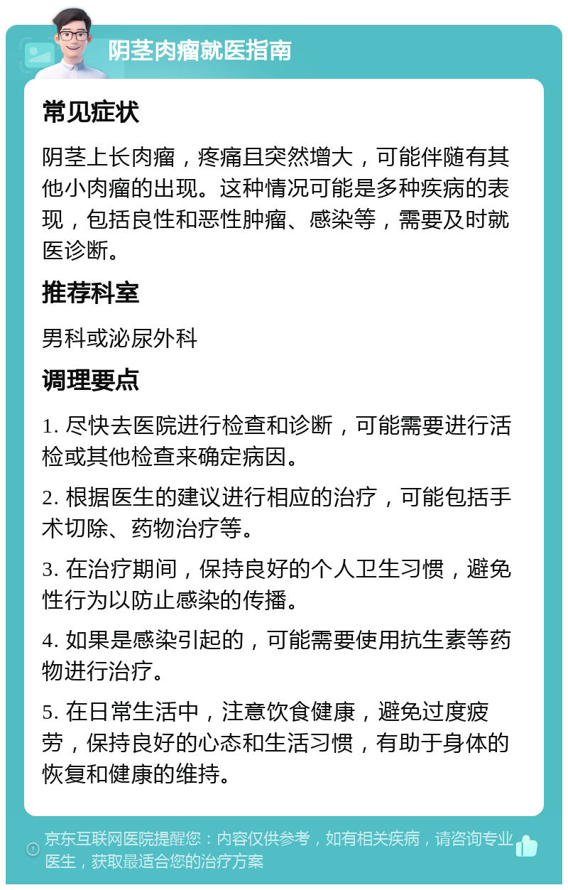 阴茎肉瘤就医指南 常见症状 阴茎上长肉瘤，疼痛且突然增大，可能伴随有其他小肉瘤的出现。这种情况可能是多种疾病的表现，包括良性和恶性肿瘤、感染等，需要及时就医诊断。 推荐科室 男科或泌尿外科 调理要点 1. 尽快去医院进行检查和诊断，可能需要进行活检或其他检查来确定病因。 2. 根据医生的建议进行相应的治疗，可能包括手术切除、药物治疗等。 3. 在治疗期间，保持良好的个人卫生习惯，避免性行为以防止感染的传播。 4. 如果是感染引起的，可能需要使用抗生素等药物进行治疗。 5. 在日常生活中，注意饮食健康，避免过度疲劳，保持良好的心态和生活习惯，有助于身体的恢复和健康的维持。