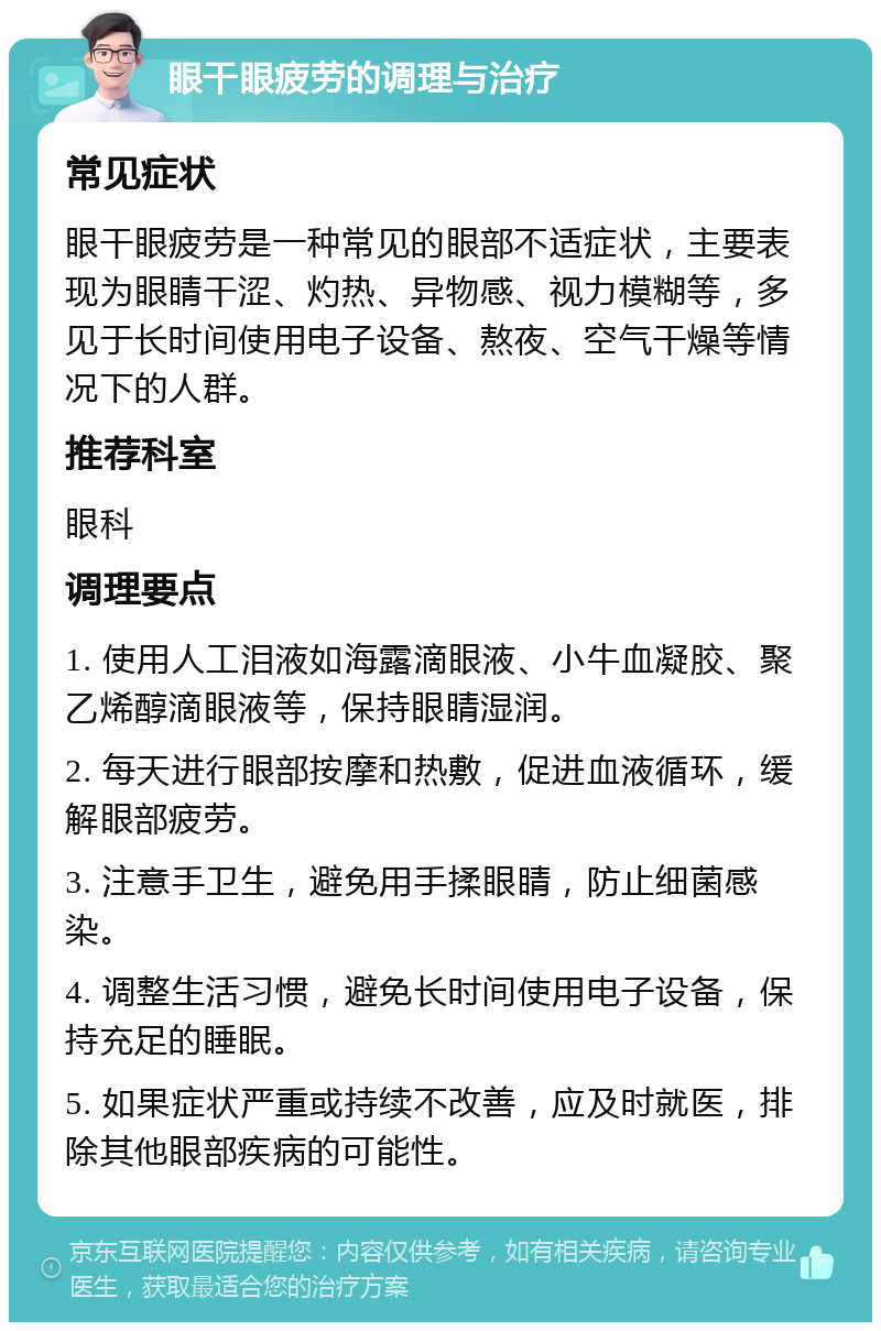 眼干眼疲劳的调理与治疗 常见症状 眼干眼疲劳是一种常见的眼部不适症状，主要表现为眼睛干涩、灼热、异物感、视力模糊等，多见于长时间使用电子设备、熬夜、空气干燥等情况下的人群。 推荐科室 眼科 调理要点 1. 使用人工泪液如海露滴眼液、小牛血凝胶、聚乙烯醇滴眼液等，保持眼睛湿润。 2. 每天进行眼部按摩和热敷，促进血液循环，缓解眼部疲劳。 3. 注意手卫生，避免用手揉眼睛，防止细菌感染。 4. 调整生活习惯，避免长时间使用电子设备，保持充足的睡眠。 5. 如果症状严重或持续不改善，应及时就医，排除其他眼部疾病的可能性。