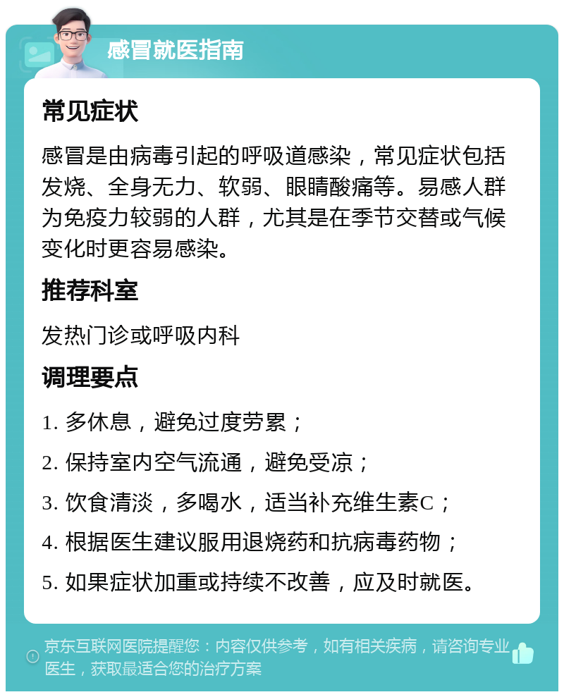 感冒就医指南 常见症状 感冒是由病毒引起的呼吸道感染，常见症状包括发烧、全身无力、软弱、眼睛酸痛等。易感人群为免疫力较弱的人群，尤其是在季节交替或气候变化时更容易感染。 推荐科室 发热门诊或呼吸内科 调理要点 1. 多休息，避免过度劳累； 2. 保持室内空气流通，避免受凉； 3. 饮食清淡，多喝水，适当补充维生素C； 4. 根据医生建议服用退烧药和抗病毒药物； 5. 如果症状加重或持续不改善，应及时就医。