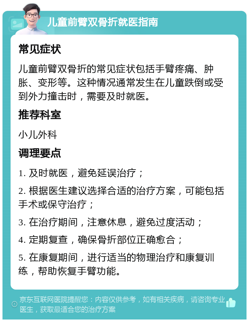 儿童前臂双骨折就医指南 常见症状 儿童前臂双骨折的常见症状包括手臂疼痛、肿胀、变形等。这种情况通常发生在儿童跌倒或受到外力撞击时，需要及时就医。 推荐科室 小儿外科 调理要点 1. 及时就医，避免延误治疗； 2. 根据医生建议选择合适的治疗方案，可能包括手术或保守治疗； 3. 在治疗期间，注意休息，避免过度活动； 4. 定期复查，确保骨折部位正确愈合； 5. 在康复期间，进行适当的物理治疗和康复训练，帮助恢复手臂功能。