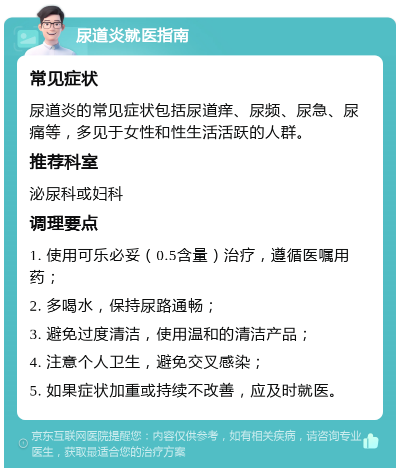 尿道炎就医指南 常见症状 尿道炎的常见症状包括尿道痒、尿频、尿急、尿痛等，多见于女性和性生活活跃的人群。 推荐科室 泌尿科或妇科 调理要点 1. 使用可乐必妥（0.5含量）治疗，遵循医嘱用药； 2. 多喝水，保持尿路通畅； 3. 避免过度清洁，使用温和的清洁产品； 4. 注意个人卫生，避免交叉感染； 5. 如果症状加重或持续不改善，应及时就医。