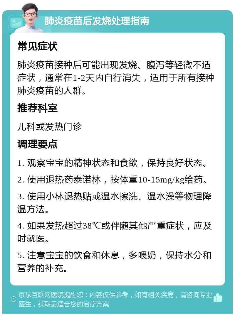 肺炎疫苗后发烧处理指南 常见症状 肺炎疫苗接种后可能出现发烧、腹泻等轻微不适症状，通常在1-2天内自行消失，适用于所有接种肺炎疫苗的人群。 推荐科室 儿科或发热门诊 调理要点 1. 观察宝宝的精神状态和食欲，保持良好状态。 2. 使用退热药泰诺林，按体重10-15mg/kg给药。 3. 使用小林退热贴或温水擦洗、温水澡等物理降温方法。 4. 如果发热超过38℃或伴随其他严重症状，应及时就医。 5. 注意宝宝的饮食和休息，多喂奶，保持水分和营养的补充。