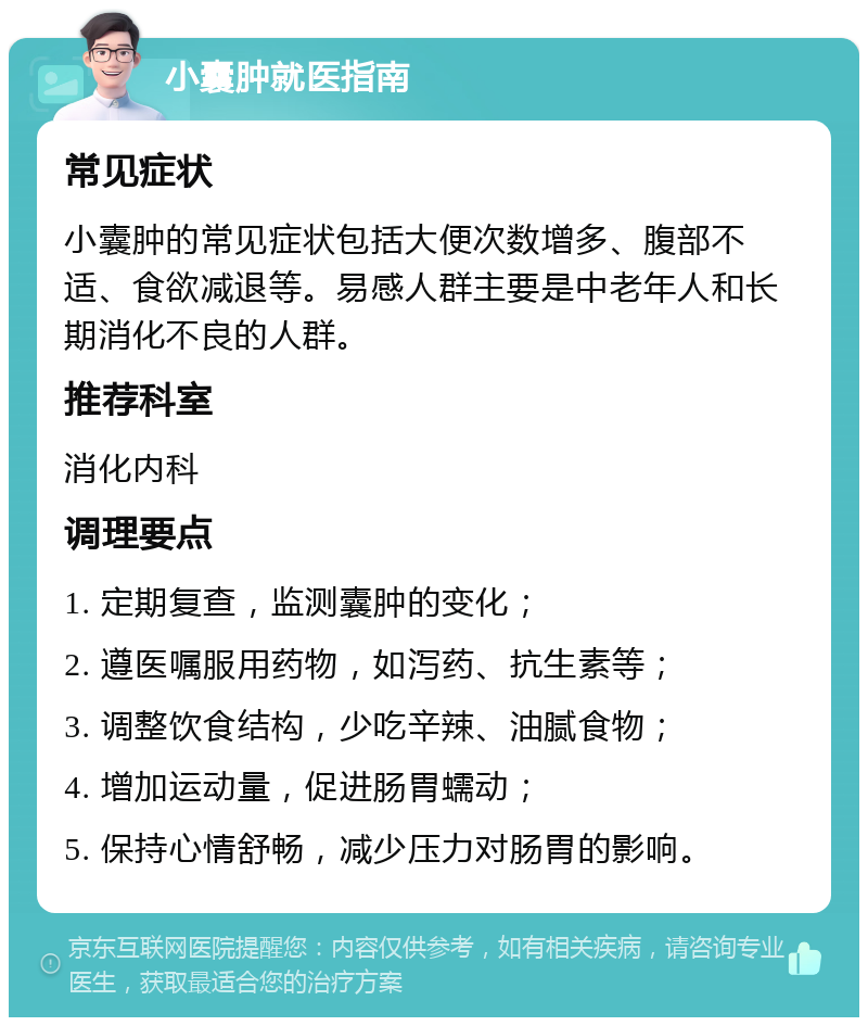 小囊肿就医指南 常见症状 小囊肿的常见症状包括大便次数增多、腹部不适、食欲减退等。易感人群主要是中老年人和长期消化不良的人群。 推荐科室 消化内科 调理要点 1. 定期复查，监测囊肿的变化； 2. 遵医嘱服用药物，如泻药、抗生素等； 3. 调整饮食结构，少吃辛辣、油腻食物； 4. 增加运动量，促进肠胃蠕动； 5. 保持心情舒畅，减少压力对肠胃的影响。