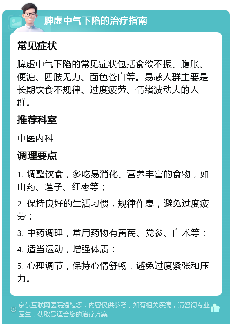 脾虚中气下陷的治疗指南 常见症状 脾虚中气下陷的常见症状包括食欲不振、腹胀、便溏、四肢无力、面色苍白等。易感人群主要是长期饮食不规律、过度疲劳、情绪波动大的人群。 推荐科室 中医内科 调理要点 1. 调整饮食，多吃易消化、营养丰富的食物，如山药、莲子、红枣等； 2. 保持良好的生活习惯，规律作息，避免过度疲劳； 3. 中药调理，常用药物有黄芪、党参、白术等； 4. 适当运动，增强体质； 5. 心理调节，保持心情舒畅，避免过度紧张和压力。